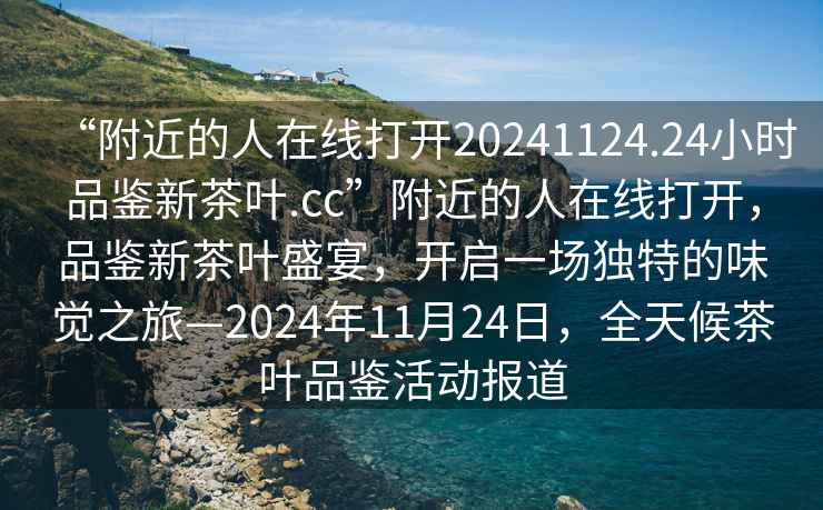“附近的人在線打開20241124.24小時(shí)品鑒新茶葉.cc”附近的人在線打開，品鑒新茶葉盛宴，開啟一場獨(dú)特的味覺之旅—2024年11月24日，全天候茶葉品鑒活動(dòng)報(bào)道