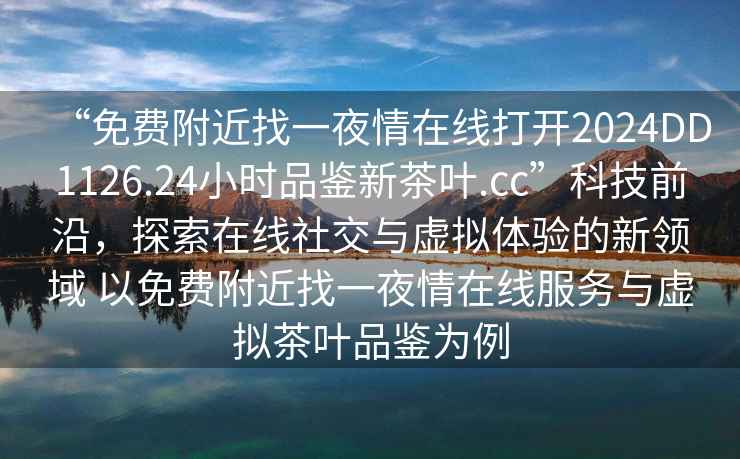 “免費(fèi)附近找一夜情在線打開(kāi)2024DD1126.24小時(shí)品鑒新茶葉.cc”科技前沿，探索在線社交與虛擬體驗(yàn)的新領(lǐng)域 以免費(fèi)附近找一夜情在線服務(wù)與虛擬茶葉品鑒為例