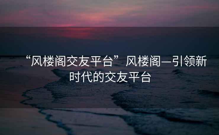 “風(fēng)樓閣交友平臺(tái)”風(fēng)樓閣—引領(lǐng)新時(shí)代的交友平臺(tái)