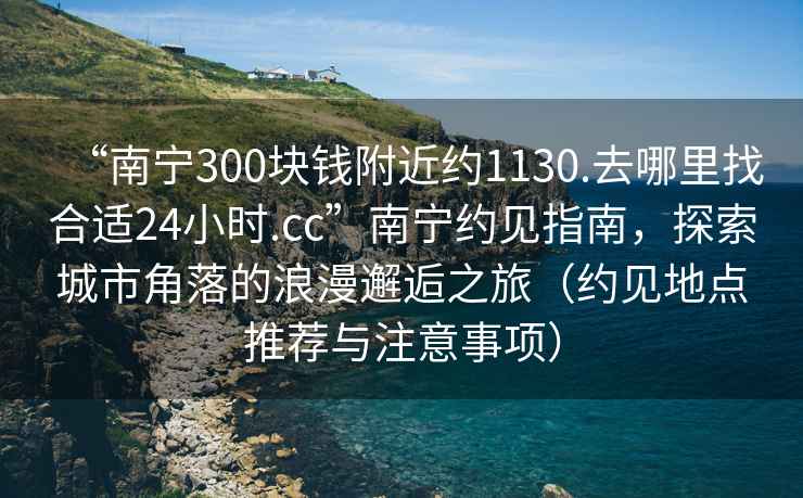 “南寧300塊錢附近約1130.去哪里找合適24小時(shí).cc”南寧約見指南，探索城市角落的浪漫邂逅之旅（約見地點(diǎn)推薦與注意事項(xiàng)）