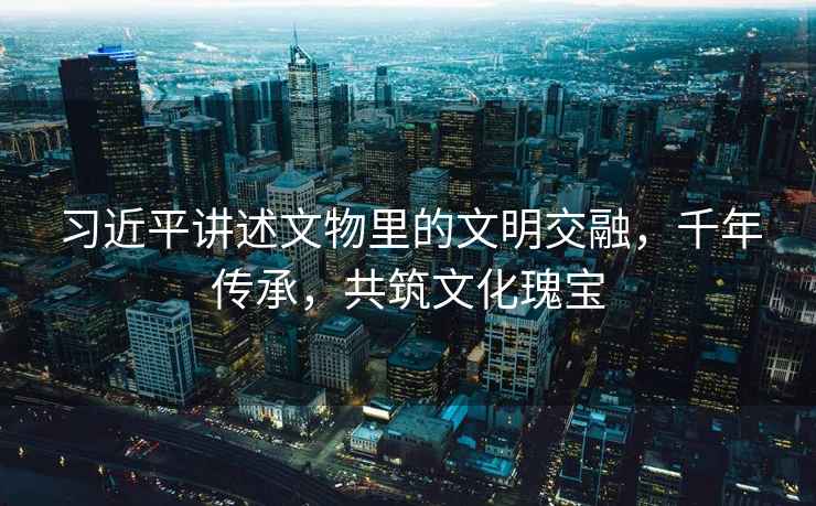 習(xí)近平講述文物里的文明交融，千年傳承，共筑文化瑰寶