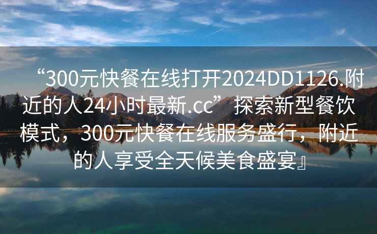 “300元快餐在線打開2024DD1126.附近的人24小時(shí)最新.cc”探索新型餐飲模式，300元快餐在線服務(wù)盛行，附近的人享受全天候美食盛宴』