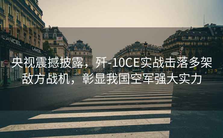 央視震撼披露，殲-10CE實(shí)戰(zhàn)擊落多架敵方戰(zhàn)機(jī)，彰顯我國空軍強(qiáng)大實(shí)力