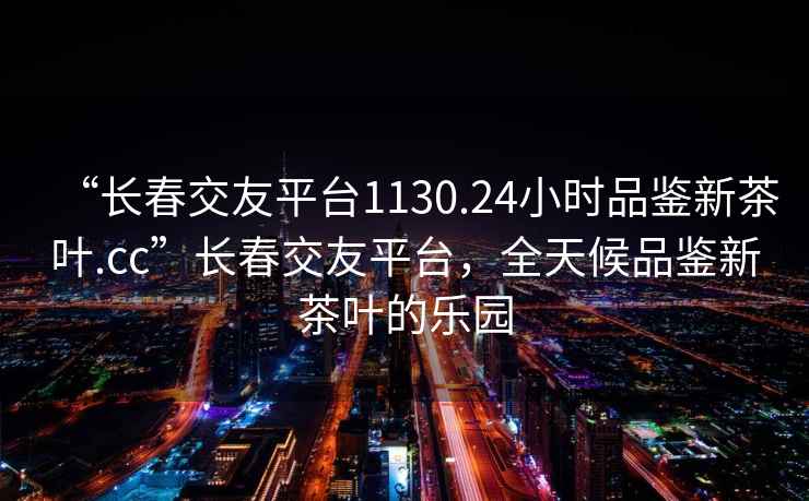 “長春交友平臺1130.24小時品鑒新茶葉.cc”長春交友平臺，全天候品鑒新茶葉的樂園