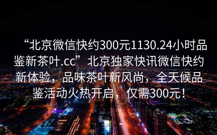 “北京微信快約300元1130.24小時品鑒新茶葉.cc”北京獨家快訊微信快約新體驗，品味茶葉新風(fēng)尚，全天候品鑒活動火熱開啟，僅需300元！