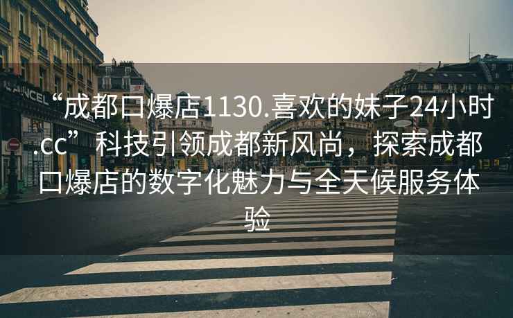 “成都口爆店1130.喜歡的妹子24小時(shí).cc”科技引領(lǐng)成都新風(fēng)尚，探索成都口爆店的數(shù)字化魅力與全天候服務(wù)體驗(yàn)
