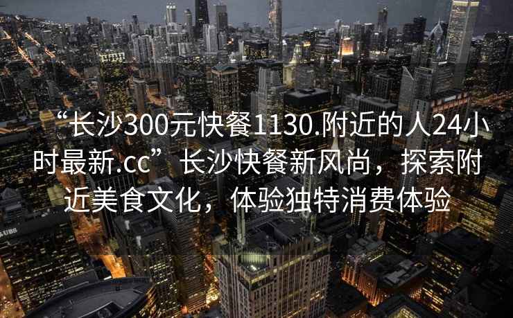 “長沙300元快餐1130.附近的人24小時最新.cc”長沙快餐新風尚，探索附近美食文化，體驗獨特消費體驗