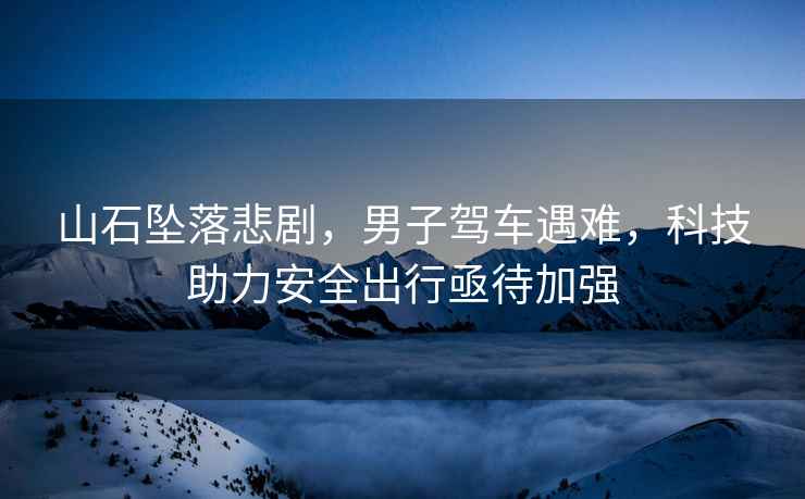 山石墜落悲劇，男子駕車遇難，科技助力安全出行亟待加強(qiáng)