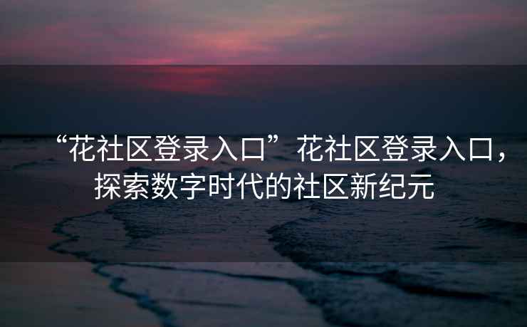 “花社區(qū)登錄入口”花社區(qū)登錄入口，探索數(shù)字時代的社區(qū)新紀元