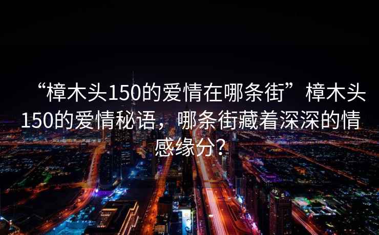 “樟木頭150的愛情在哪條街”樟木頭150的愛情秘語(yǔ)，哪條街藏著深深的情感緣分？