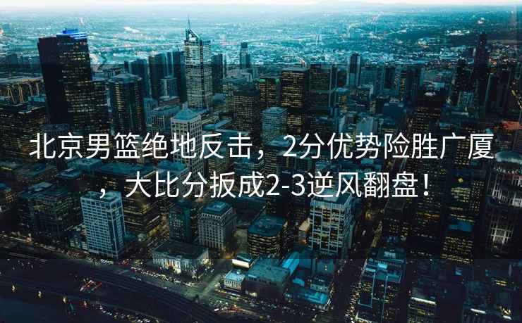 北京男籃絕地反擊，2分優(yōu)勢險勝廣廈，大比分扳成2-3逆風翻盤！
