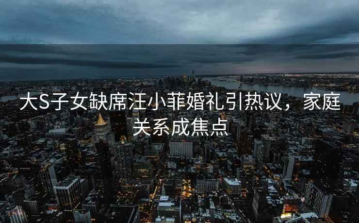 大S子女缺席汪小菲婚禮引熱議，家庭關(guān)系成焦點