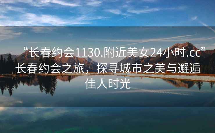 “長春約會1130.附近美女24小時.cc”長春約會之旅，探尋城市之美與邂逅佳人時光