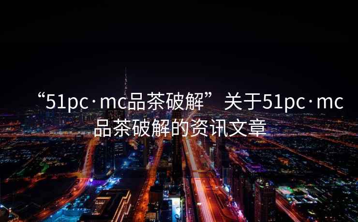 “51pc·mc品茶破解”關于51pc·mc品茶破解的資訊文章