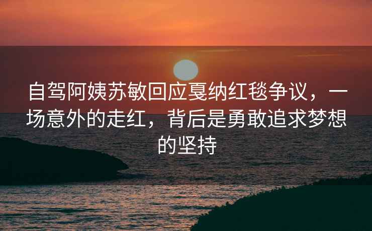 自駕阿姨蘇敏回應(yīng)戛納紅毯爭議，一場意外的走紅，背后是勇敢追求夢想的堅(jiān)持