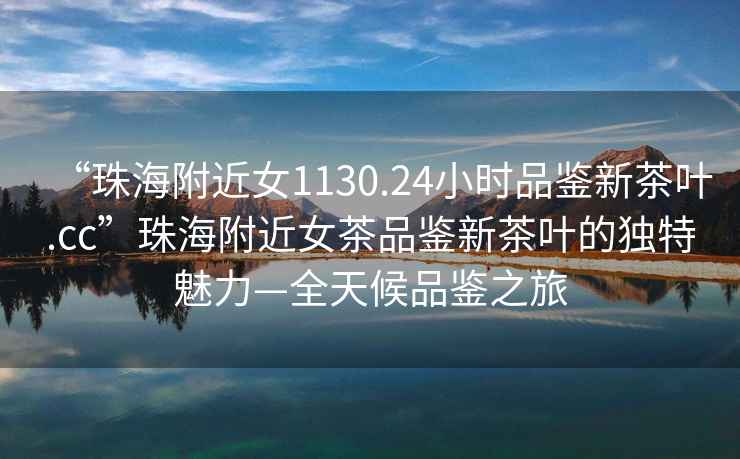 “珠海附近女1130.24小時(shí)品鑒新茶葉.cc”珠海附近女茶品鑒新茶葉的獨(dú)特魅力—全天候品鑒之旅