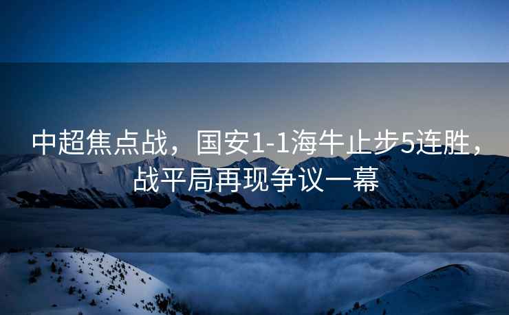 中超焦點(diǎn)戰(zhàn)，國(guó)安1-1海牛止步5連勝，戰(zhàn)平局再現(xiàn)爭(zhēng)議一幕