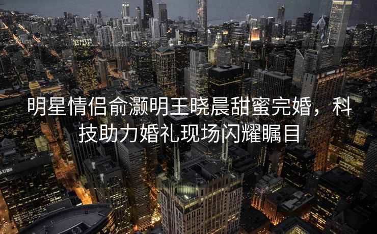 明星情侶俞灝明王曉晨甜蜜完婚，科技助力婚禮現(xiàn)場閃耀矚目