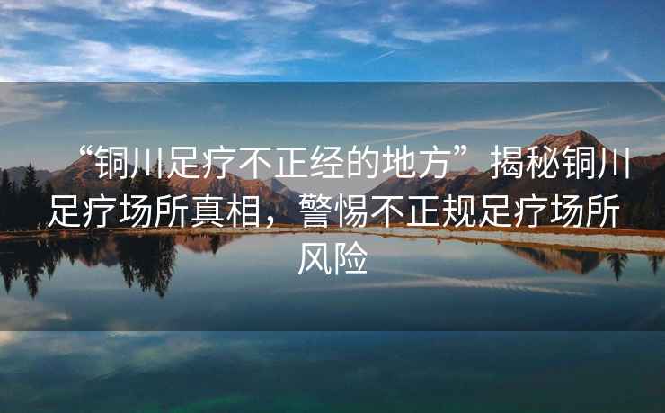 “銅川足療不正經(jīng)的地方”揭秘銅川足療場所真相，警惕不正規(guī)足療場所風(fēng)險