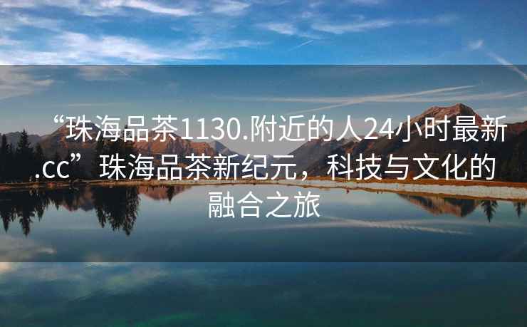 “珠海品茶1130.附近的人24小時最新.cc”珠海品茶新紀元，科技與文化的融合之旅