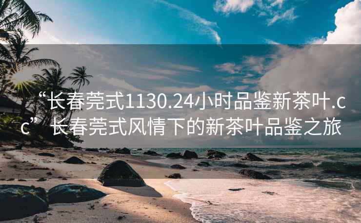 “長春莞式1130.24小時品鑒新茶葉.cc”長春莞式風(fēng)情下的新茶葉品鑒之旅