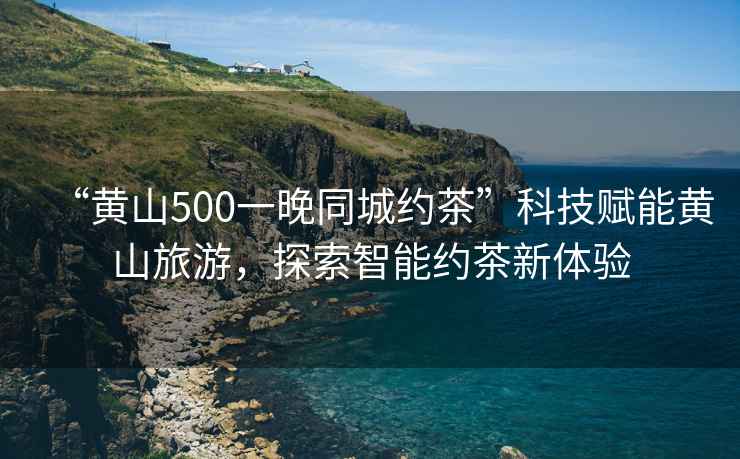 “黃山500一晚同城約茶”科技賦能黃山旅游，探索智能約茶新體驗(yàn)