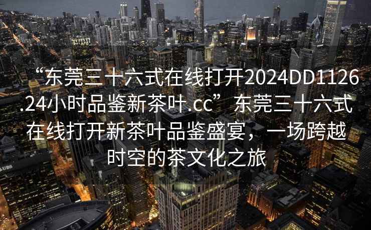 “東莞三十六式在線打開(kāi)2024DD1126.24小時(shí)品鑒新茶葉.cc”東莞三十六式在線打開(kāi)新茶葉品鑒盛宴，一場(chǎng)跨越時(shí)空的茶文化之旅