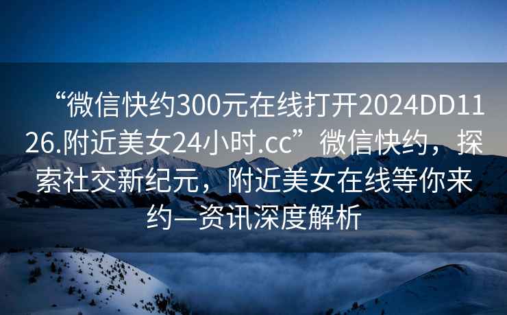 “微信快約300元在線打開2024DD1126.附近美女24小時.cc”微信快約，探索社交新紀元，附近美女在線等你來約—資訊深度解析
