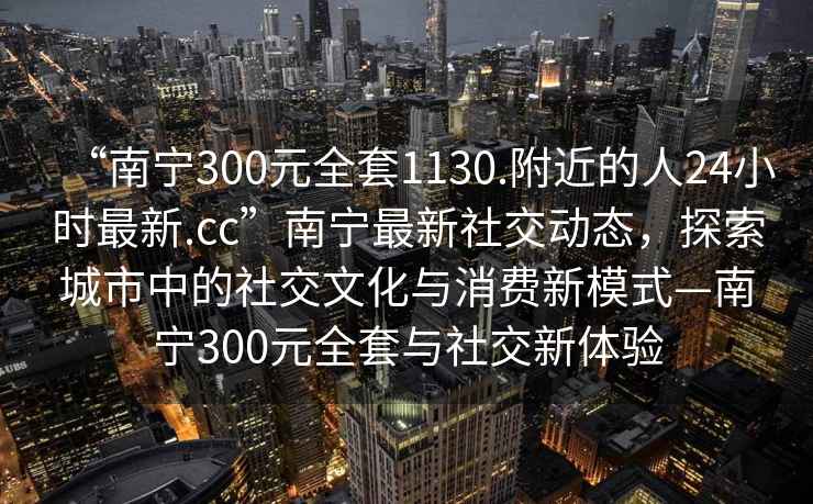 “南寧300元全套1130.附近的人24小時最新.cc”南寧最新社交動態(tài)，探索城市中的社交文化與消費新模式—南寧300元全套與社交新體驗