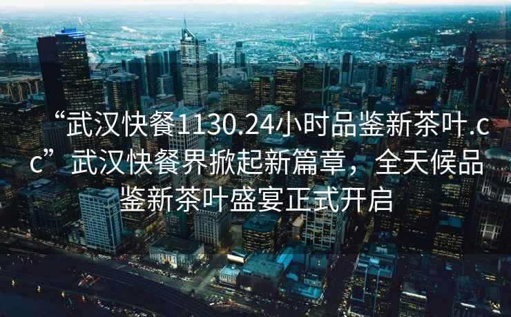 “武漢快餐1130.24小時(shí)品鑒新茶葉.cc”武漢快餐界掀起新篇章，全天候品鑒新茶葉盛宴正式開啟