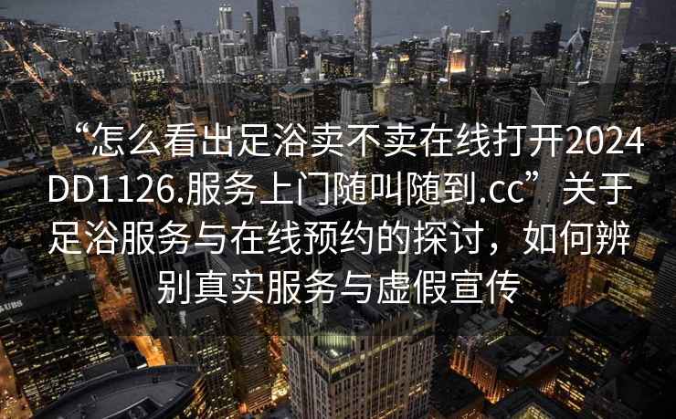 “怎么看出足浴賣不賣在線打開2024DD1126.服務上門隨叫隨到.cc”關于足浴服務與在線預約的探討，如何辨別真實服務與虛假宣傳