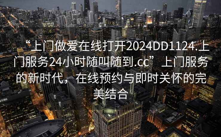 “上門(mén)做愛(ài)在線(xiàn)打開(kāi)2024DD1124.上門(mén)服務(wù)24小時(shí)隨叫隨到.cc”上門(mén)服務(wù)的新時(shí)代，在線(xiàn)預(yù)約與即時(shí)關(guān)懷的完美結(jié)合