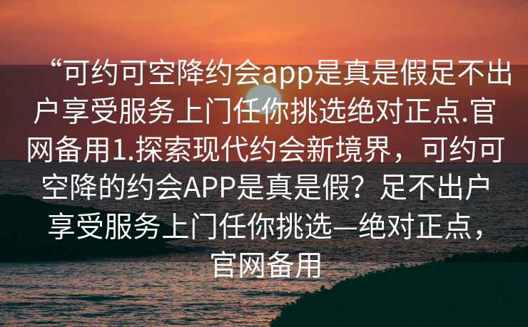 “可約可空降約會app是真是假足不出戶享受服務(wù)上門任你挑選絕對正點.官網(wǎng)備用1.探索現(xiàn)代約會新境界，可約可空降的約會APP是真是假？足不出戶享受服務(wù)上門任你挑選—絕對正點，官網(wǎng)備用