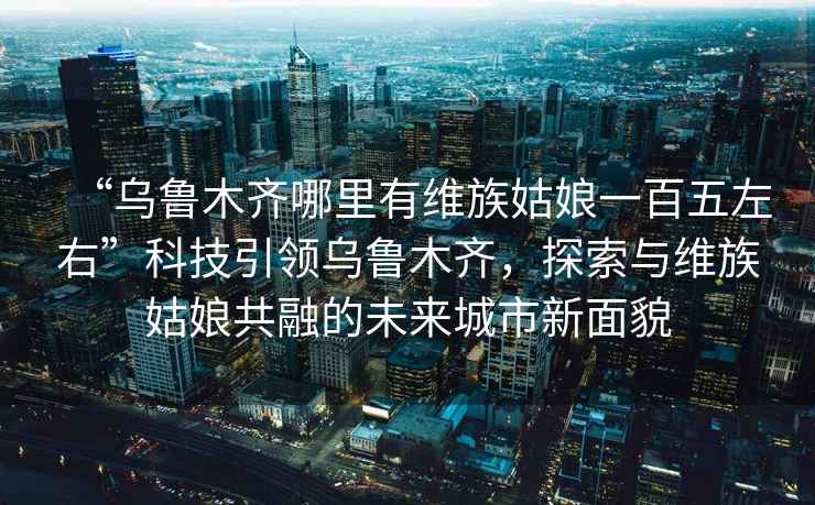 “烏魯木齊哪里有維族姑娘一百五左右”科技引領(lǐng)烏魯木齊，探索與維族姑娘共融的未來城市新面貌