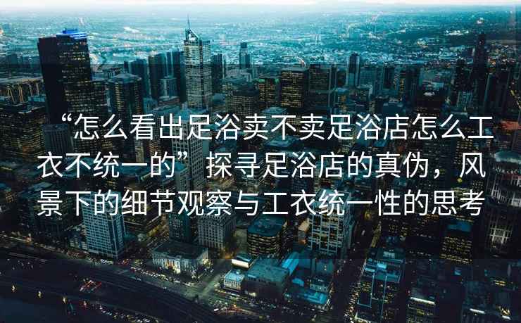 “怎么看出足浴賣不賣足浴店怎么工衣不統(tǒng)一的”探尋足浴店的真?zhèn)?，風(fēng)景下的細(xì)節(jié)觀察與工衣統(tǒng)一性的思考