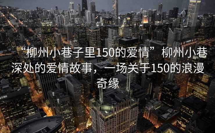 “柳州小巷子里150的愛情”柳州小巷深處的愛情故事，一場關于150的浪漫奇緣