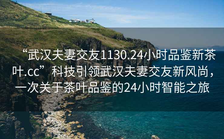 “武漢夫妻交友1130.24小時(shí)品鑒新茶葉.cc”科技引領(lǐng)武漢夫妻交友新風(fēng)尚，一次關(guān)于茶葉品鑒的24小時(shí)智能之旅