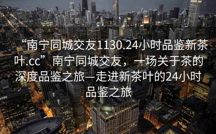“南寧同城交友1130.24小時品鑒新茶葉.cc”南寧同城交友，一場關于茶的深度品鑒之旅—走進新茶葉的24小時品鑒之旅