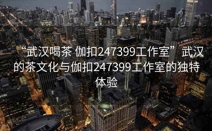 “武漢喝茶 伽扣247399工作室”武漢的茶文化與伽扣247399工作室的獨特體驗