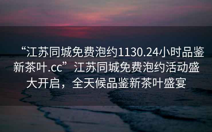 “江蘇同城免費(fèi)泡約1130.24小時(shí)品鑒新茶葉.cc”江蘇同城免費(fèi)泡約活動(dòng)盛大開啟，全天候品鑒新茶葉盛宴
