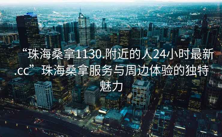 “珠海桑拿1130.附近的人24小時最新.cc”珠海桑拿服務(wù)與周邊體驗的獨特魅力