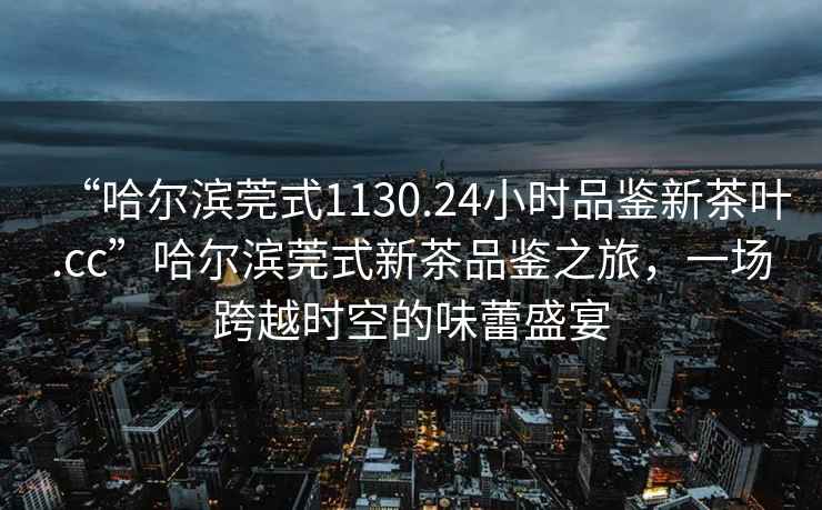 “哈爾濱莞式1130.24小時(shí)品鑒新茶葉.cc”哈爾濱莞式新茶品鑒之旅，一場(chǎng)跨越時(shí)空的味蕾盛宴
