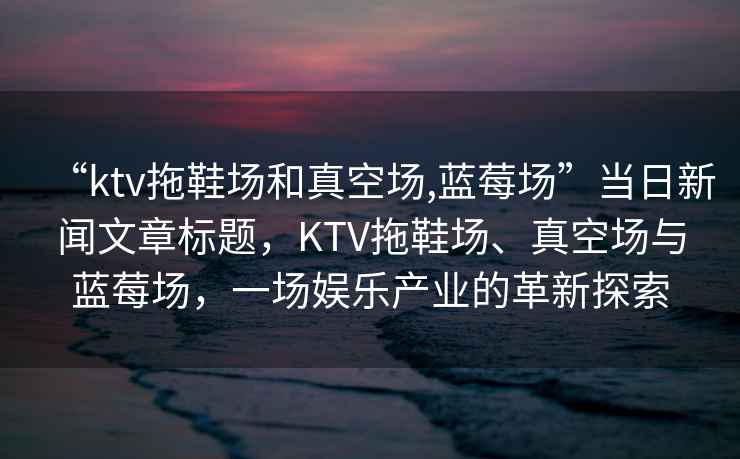 “ktv拖鞋場和真空場,藍莓場”當日新聞文章標題，KTV拖鞋場、真空場與藍莓場，一場娛樂產業(yè)的革新探索