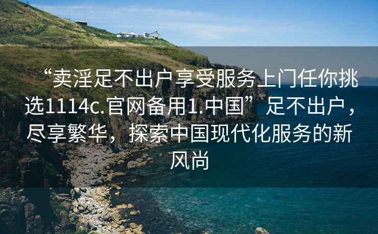 “賣淫足不出戶享受服務上門任你挑選1114c.官網(wǎng)備用1.中國”足不出戶，盡享繁華，探索中國現(xiàn)代化服務的新風尚
