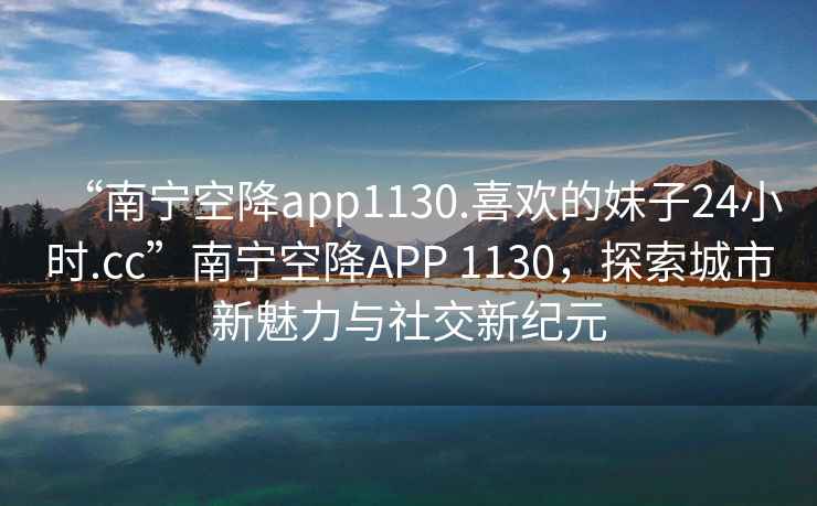 “南寧空降app1130.喜歡的妹子24小時(shí).cc”南寧空降A(chǔ)PP 1130，探索城市新魅力與社交新紀(jì)元