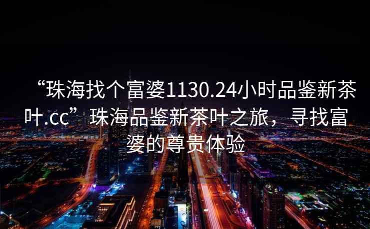 “珠海找個富婆1130.24小時品鑒新茶葉.cc”珠海品鑒新茶葉之旅，尋找富婆的尊貴體驗