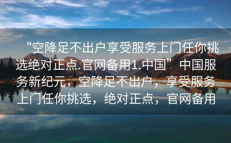 “空降足不出戶享受服務(wù)上門任你挑選絕對(duì)正點(diǎn).官網(wǎng)備用1.中國”中國服務(wù)新紀(jì)元，空降足不出戶，享受服務(wù)上門任你挑選，絕對(duì)正點(diǎn)，官網(wǎng)備用