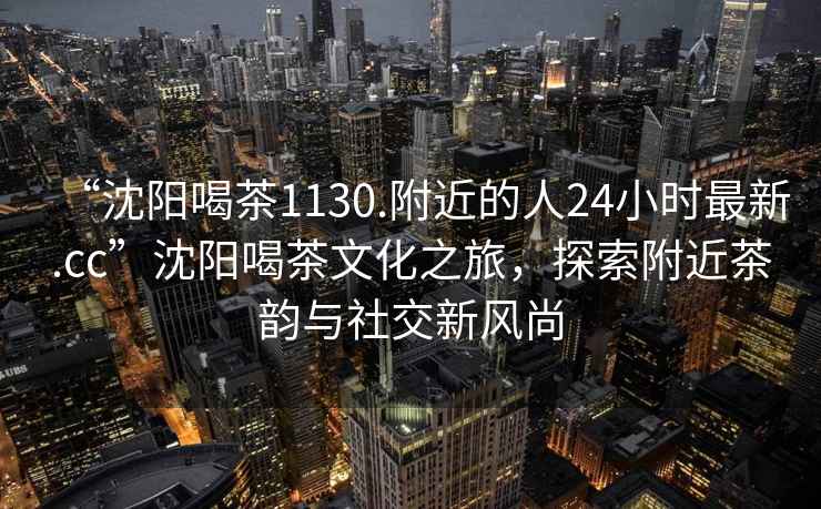 “沈陽喝茶1130.附近的人24小時最新.cc”沈陽喝茶文化之旅，探索附近茶韻與社交新風(fēng)尚