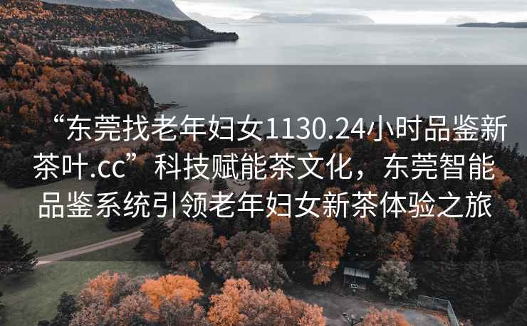 “東莞找老年婦女1130.24小時品鑒新茶葉.cc”科技賦能茶文化，東莞智能品鑒系統(tǒng)引領老年婦女新茶體驗之旅