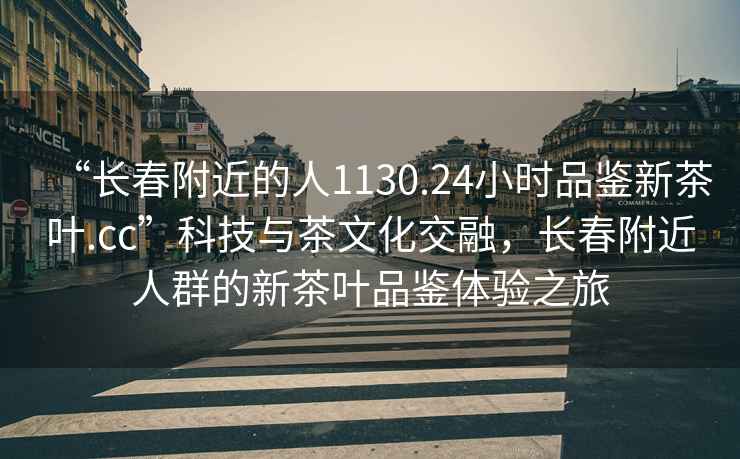 “長(zhǎng)春附近的人1130.24小時(shí)品鑒新茶葉.cc”科技與茶文化交融，長(zhǎng)春附近人群的新茶葉品鑒體驗(yàn)之旅